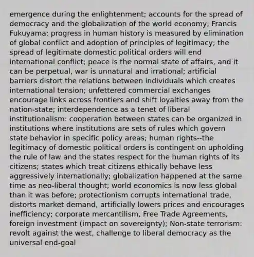 emergence during the enlightenment; accounts for the spread of democracy and the globalization of the world economy; Francis Fukuyama; progress in human history is measured by elimination of global conflict and adoption of principles of legitimacy; the spread of legitimate domestic political orders will end international conflict; peace is the normal state of affairs, and it can be perpetual, war is unnatural and irrational; artificial barriers distort the relations between individuals which creates international tension; unfettered commercial exchanges encourage links across frontiers and shift loyalties away from the nation-state; interdependence as a tenet of liberal institutionalism: cooperation between states can be organized in institutions where institutions are sets of rules which govern state behavior in specific policy areas; human rights--the legitimacy of domestic political orders is contingent on upholding the rule of law and the states respect for the human rights of its citizens; states which treat citizens ethically behave less aggressively internationally; globalization happened at the same time as neo-liberal thought; world economics is now less global than it was before; protectionism corrupts international trade, distorts market demand, artificially lowers prices and encourages inefficiency; corporate mercantilism, Free Trade Agreements, foreign investment (impact on sovereignty); Non-state terrorism: revolt against the west, challenge to liberal democracy as the universal end-goal