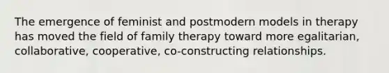 The emergence of feminist and postmodern models in therapy has moved the field of family therapy toward more egalitarian, collaborative, cooperative, co-constructing relationships.