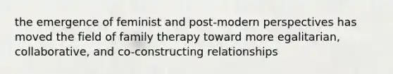 the emergence of feminist and post-modern perspectives has moved the field of family therapy toward more egalitarian, collaborative, and co-constructing relationships