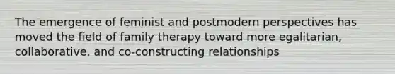 The emergence of feminist and postmodern perspectives has moved the field of family therapy toward more egalitarian, collaborative, and co-constructing relationships