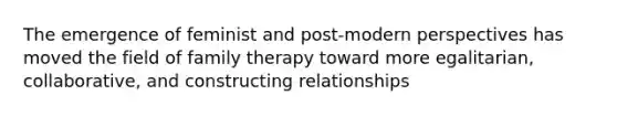 The emergence of feminist and post-modern perspectives has moved the field of family therapy toward more egalitarian, collaborative, and constructing relationships