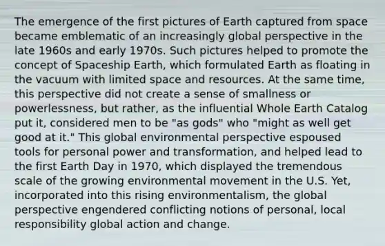 The emergence of the first pictures of Earth captured from space became emblematic of an increasingly global perspective in the late 1960s and early 1970s. Such pictures helped to promote the concept of Spaceship Earth, which formulated Earth as floating in the vacuum with limited space and resources. At the same time, this perspective did not create a sense of smallness or powerlessness, but rather, as the influential Whole Earth Catalog put it, considered men to be "as gods" who "might as well get good at it." This global environmental perspective espoused tools for personal power and transformation, and helped lead to the first Earth Day in 1970, which displayed the tremendous scale of the growing environmental movement in the U.S. Yet, incorporated into this rising environmentalism, the global perspective engendered conflicting notions of personal, local responsibility global action and change.