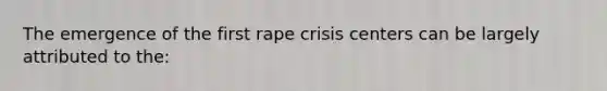 The emergence of the first rape crisis centers can be largely attributed to the: