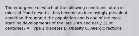 The emergence of which of the following conditions, often in midst of "food deserts", has become an increasingly prevalent condition throughout the population and is one of the most startling developments of the late 20th and early 21 st centuries? A. Type 1 diabetes B. Obesity C. Allergic rections