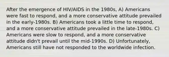 After the emergence of HIV/AIDS in the 1980s, A) Americans were fast to respond, and a more conservative attitude prevailed in the early-1980s. B) Americans took a little time to respond, and a more conservative attitude prevailed in the late-1980s. C) Americans were slow to respond, and a more conservative attitude didn't prevail until the mid-1990s. D) Unfortunately, Americans still have not responded to the worldwide infection.