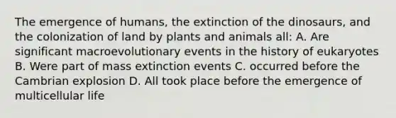 The emergence of humans, the extinction of the dinosaurs, and the colonization of land by plants and animals all: A. Are significant macroevolutionary events in the history of eukaryotes B. Were part of mass extinction events C. occurred before the Cambrian explosion D. All took place before the emergence of multicellular life