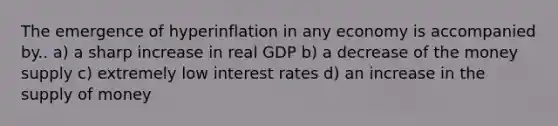 The emergence of hyperinflation in any economy is accompanied by.. a) a sharp increase in real GDP b) a decrease of the money supply c) extremely low interest rates d) an increase in the supply of money