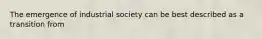 The emergence of industrial society can be best described as a transition from