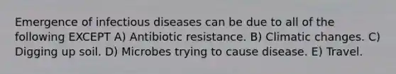 Emergence of infectious diseases can be due to all of the following EXCEPT A) Antibiotic resistance. B) Climatic changes. C) Digging up soil. D) Microbes trying to cause disease. E) Travel.