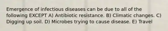 Emergence of infectious diseases can be due to all of the following EXCEPT A) Antibiotic resistance. B) Climatic changes. C) Digging up soil. D) Microbes trying to cause disease. E) Travel