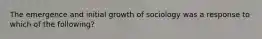 The emergence and initial growth of sociology was a response to which of the following?