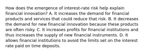 How does the emergence of​ interest-rate risk help explain financial​ innovation? A. It increases the demand for financial products and services that could reduce that risk. B. It decreases the demand for new financial innovation because these products are often risky. C. It increases profits for financial institutions and thus increases the supply of new financial instruments. D. It allows financial institutions to avoid the limits set on the interest rate paid on time deposits.