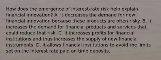 How does the emergence of​ interest-rate risk help explain financial​ innovation? A. It decreases the demand for new financial innovation because these products are often risky. B. It increases the demand for financial products and services that could reduce that risk. C. It increases profits for financial institutions and thus increases the supply of new financial instruments. D. It allows financial institutions to avoid the limits set on the interest rate paid on time deposits.