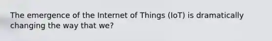 The emergence of the Internet of Things (IoT) is dramatically changing the way that we?