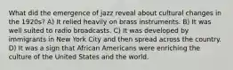 What did the emergence of jazz reveal about cultural changes in the 1920s? A) It relied heavily on brass instruments. B) It was well suited to radio broadcasts. C) It was developed by immigrants in New York City and then spread across the country. D) It was a sign that African Americans were enriching the culture of the United States and the world.