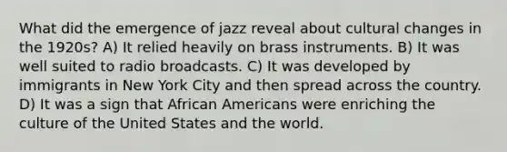 What did the emergence of jazz reveal about cultural changes in the 1920s? A) It relied heavily on brass instruments. B) It was well suited to radio broadcasts. C) It was developed by immigrants in New York City and then spread across the country. D) It was a sign that <a href='https://www.questionai.com/knowledge/kktT1tbvGH-african-americans' class='anchor-knowledge'>african americans</a> were enriching the culture of the United States and the world.