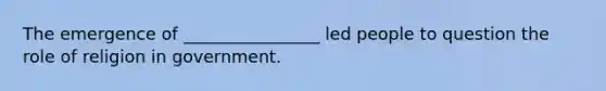 The emergence of ________________ led people to question the role of religion in government.