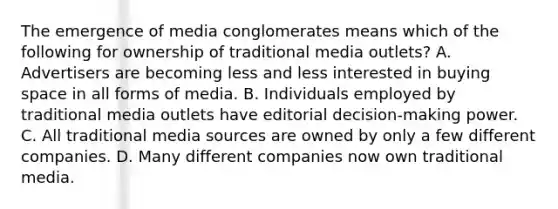 The emergence of media conglomerates means which of the following for ownership of traditional media outlets? A. Advertisers are becoming less and less interested in buying space in all forms of media. B. Individuals employed by traditional media outlets have editorial decision-making power. C. All traditional media sources are owned by only a few different companies. D. Many different companies now own traditional media.