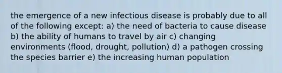 the emergence of a new infectious disease is probably due to all of the following except: a) the need of bacteria to cause disease b) the ability of humans to travel by air c) changing environments (flood, drought, pollution) d) a pathogen crossing the species barrier e) the increasing human population