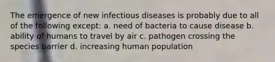 The emergence of new infectious diseases is probably due to all of the following except: a. need of bacteria to cause disease b. ability of humans to travel by air c. pathogen crossing the species barrier d. increasing human population