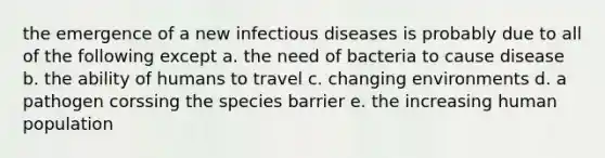 the emergence of a new infectious diseases is probably due to all of the following except a. the need of bacteria to cause disease b. the ability of humans to travel c. changing environments d. a pathogen corssing the species barrier e. the increasing human population