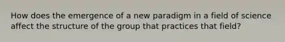 How does the emergence of a new paradigm in a field of science affect the structure of the group that practices that field?