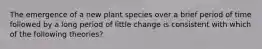 The emergence of a new plant species over a brief period of time followed by a long period of little change is consistent with which of the following theories?