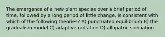 The emergence of a new plant species over a brief period of time, followed by a long period of little change, is consistent with which of the following theories? A) punctuated equilibrium B) the gradualism model C) adaptive radiation D) allopatric speciation