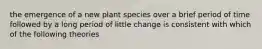 the emergence of a new plant species over a brief period of time followed by a long period of little change is consistent with which of the following theories