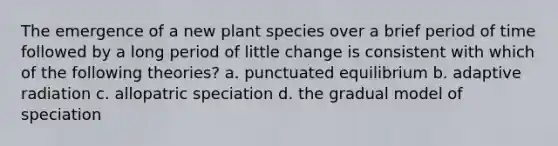 The emergence of a new plant species over a brief period of time followed by a long period of little change is consistent with which of the following theories? a. punctuated equilibrium b. adaptive radiation c. allopatric speciation d. the gradual model of speciation