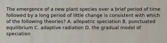 The emergence of a new plant species over a brief period of time followed by a long period of little change is consistent with which of the following theories? A. allopatric speciation B. punctuated equilibrium C. adaptive radiation D. the gradual model of speciation