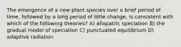 The emergence of a new plant species over a brief period of time, followed by a long period of little change, is consistent with which of the following theories? A) allopatric speciation B) the gradual model of speciation C) punctuated equilibrium D) adaptive radiation