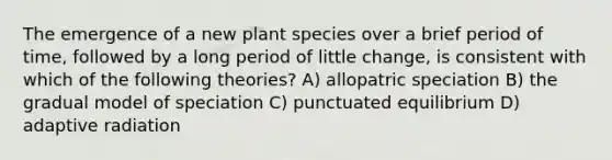 The emergence of a new plant species over a brief period of time, followed by a long period of little change, is consistent with which of the following theories? A) allopatric speciation B) the gradual model of speciation C) punctuated equilibrium D) adaptive radiation