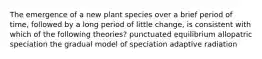 The emergence of a new plant species over a brief period of time, followed by a long period of little change, is consistent with which of the following theories? punctuated equilibrium allopatric speciation the gradual model of speciation adaptive radiation