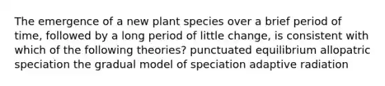 The emergence of a new plant species over a brief period of time, followed by a long period of little change, is consistent with which of the following theories? punctuated equilibrium allopatric speciation the gradual model of speciation adaptive radiation