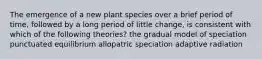 The emergence of a new plant species over a brief period of time, followed by a long period of little change, is consistent with which of the following theories? the gradual model of speciation punctuated equilibrium allopatric speciation adaptive radiation