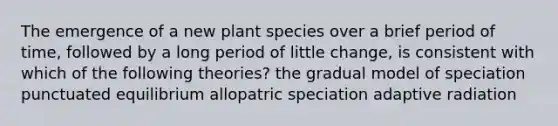 The emergence of a new plant species over a brief period of time, followed by a long period of little change, is consistent with which of the following theories? the gradual model of speciation punctuated equilibrium allopatric speciation adaptive radiation