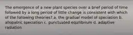 The emergence of a new plant species over a brief period of time followed by a long period of little change is consistent with which of the following theories? a. the gradual model of speciation b. allopatric speciation c. punctuated equilibrium d. adaptive radiation