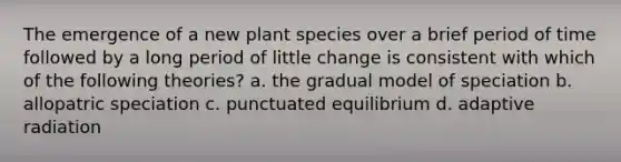 The emergence of a new plant species over a brief period of time followed by a long period of little change is consistent with which of the following theories? a. the gradual model of speciation b. allopatric speciation c. punctuated equilibrium d. adaptive radiation