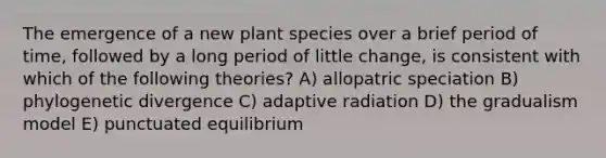 The emergence of a new plant species over a brief period of time, followed by a long period of little change, is consistent with which of the following theories? A) allopatric speciation B) phylogenetic divergence C) adaptive radiation D) the gradualism model E) punctuated equilibrium