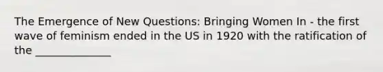 The Emergence of New Questions: Bringing Women In - the first wave of feminism ended in the US in 1920 with the ratification of the ______________