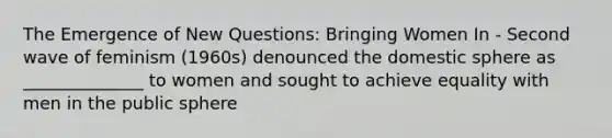 The Emergence of New Questions: Bringing Women In - Second wave of feminism (1960s) denounced the domestic sphere as ______________ to women and sought to achieve equality with men in the public sphere