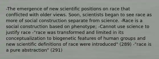 -The emergence of new scientific positions on race that conflicted with older views. Soon, scientists began to see race as more of social construction separate from science. -Race is a social construction based on phenotype; -Cannot use science to justify race -"race was transformed and limited in its conceptualization to biogenetic features of human groups and new scientific definitions of race were introduced" (289) -"race is a pure abstraction" (291)