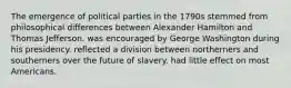 The emergence of political parties in the 1790s stemmed from philosophical differences between Alexander Hamilton and Thomas Jefferson. was encouraged by George Washington during his presidency. reflected a division between northerners and southerners over the future of slavery. had little effect on most Americans.