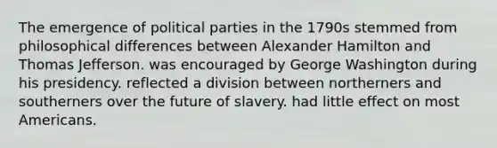 The emergence of political parties in the 1790s stemmed from philosophical differences between Alexander Hamilton and Thomas Jefferson. was encouraged by George Washington during his presidency. reflected a division between northerners and southerners over the future of slavery. had little effect on most Americans.