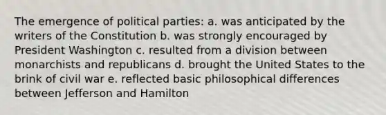 The emergence of political parties: a. was anticipated by the writers of the Constitution b. was strongly encouraged by President Washington c. resulted from a division between monarchists and republicans d. brought the United States to the brink of civil war e. reflected basic philosophical differences between Jefferson and Hamilton