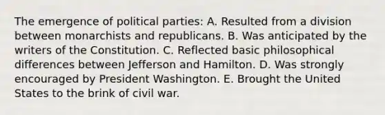 The emergence of political parties: A. Resulted from a division between monarchists and republicans. B. Was anticipated by the writers of the Constitution. C. Reflected basic philosophical differences between Jefferson and Hamilton. D. Was strongly encouraged by President Washington. E. Brought the United States to the brink of civil war.