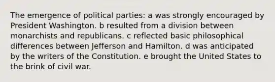 The emergence of political parties: a was strongly encouraged by President Washington. b resulted from a division between monarchists and republicans. c reflected basic philosophical differences between Jefferson and Hamilton. d was anticipated by the writers of the Constitution. e brought the United States to the brink of civil war.