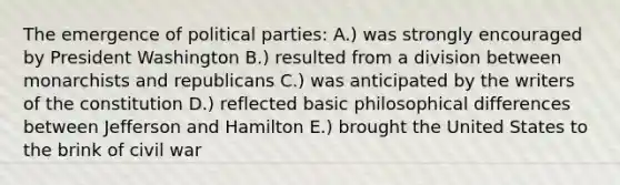 The emergence of political parties: A.) was strongly encouraged by President Washington B.) resulted from a division between monarchists and republicans C.) was anticipated by the writers of the constitution D.) reflected basic philosophical differences between Jefferson and Hamilton E.) brought the United States to the brink of civil war