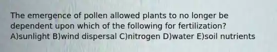 The emergence of pollen allowed plants to no longer be dependent upon which of the following for fertilization? A)sunlight B)wind dispersal C)nitrogen D)water E)soil nutrients